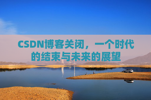 CSDN博客关闭，一个时代的结束与未来的展望